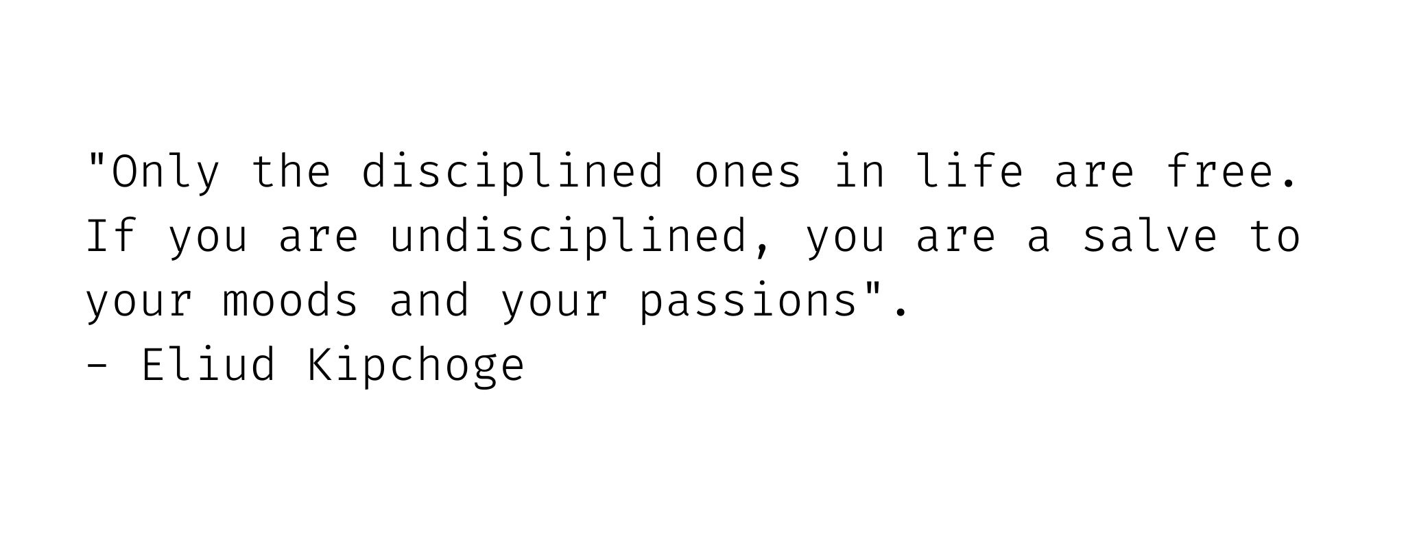 Only the disciplined ones in life are free. If you are undisciplined you are a salve to your moods and your passions. Eliud Kipchoge